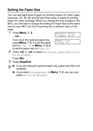 Page 584 - 6   GETTING STARTED
Setting the Paper Size
You can use eight sizes of paper for printing copies: A4, letter, legal, 
executive, A5, A6, B5 and B6 and three sizes of paper for printing 
faxes: A4, letter and legal. When you change the size of paper in the 
MFC, you will need to change the setting for Paper Size at the same 
time so your MFC can fit an incoming fax or reduced copy on the 
page.
1Press Menu, 1, 3.
—OR—
If you have the optional paper tray, 
press 
Menu, 1, 3, 1 to set the paper 
size for...