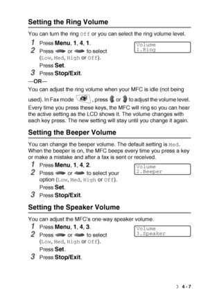 Page 59GETTING STARTED   4 - 7
Setting the Ring Volume
You can turn the ring Off or you can select the ring volume level.
1Press Menu, 1, 4, 1.
2Press   or   to select 
(
Low, Med, High or Off).
Press 
Set.
3Press Stop/Exit.
—OR—
You can adjust the ring volume when your MFC is idle (not being 
used). In Fax mode  , press   or   to adjust the volume level. 
Every time you press these keys, the MFC will ring so you can hear 
the active setting as the LCD shows it. The volume changes with 
each key press. The new...