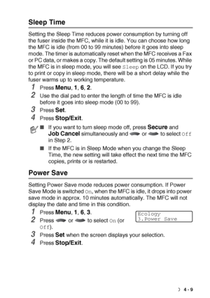 Page 61GETTING STARTED   4 - 9
Sleep Time
Setting the Sleep Time reduces power consumption by turning off 
the fuser inside the MFC, while it is idle. You can choose how long 
the MFC is idle (from 00 to 99 minutes) before it goes into sleep 
mode. The timer is automatically reset when the MFC receives a Fax 
or PC data, or makes a copy. The default setting is 05 minutes. While 
the MFC is in sleep mode, you will see 
Sleep on the LCD. If you try 
to print or copy in sleep mode, there will be a short delay...