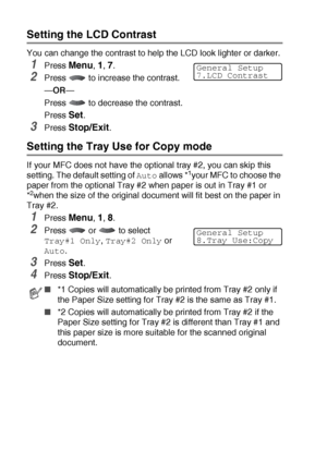 Page 624 - 10   GETTING STARTED
Setting the LCD Contrast
You can change the contrast to help the LCD look lighter or darker.
1Press Menu, 1, 7.
2Press   to increase the contrast.
—OR—
Press   to decrease the contrast.
Press 
Set.
3Press Stop/Exit.
Setting the Tray Use for Copy mode
If your MFC does not have the optional tray #2, you can skip this 
setting. The default setting of 
Auto allows *1your MFC to choose the 
paper from the optional Tray #2 when paper is out in Tray #1 or 
*
2when the size of the...