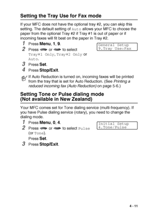 Page 63GETTING STARTED   4 - 11
Setting the Tray Use for Fax mode
If your MFC does not have the optional tray #2, you can skip this 
setting. The default setting of 
Auto allows your MFC to choose the 
paper from the optional Tray #2 if Tray #1 is out of paper or if 
incoming faxes will fit best on the paper in Tray #2.
1Press Menu, 1, 9.
2Press   or   to select 
Tray#1 Only, Tray#2 Only or 
Auto.
3Press Set.
4Press Stop/Exit.
Setting Tone or Pulse dialing mode 
(Not available in New Zealand)
Your MFC comes set...