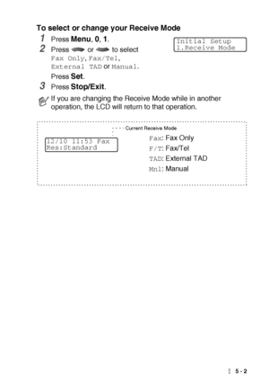 Page 65SETUP RECEIVE   5 - 2
To select or change your Receive Mode
1Press Menu, 0, 1.
2Press   or   to select 
Fax Only, Fax/Tel, 
External TAD or Manual.
Press 
Set.
3Press Stop/Exit.
If you are changing the Receive Mode while in another 
operation, the LCD will return to that operation.
Initial Setup
1.Receive Mode
Current Receive Mode
Fax: Fax Only
F/T: Fax/Tel
TAD: External TAD
Mnl: Manual
12/10 11:53 Fax
Res:Standard
 