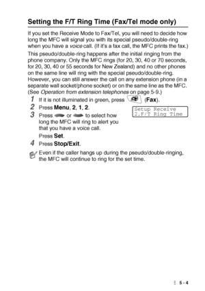 Page 67SETUP RECEIVE   5 - 4
Setting the F/T Ring Time (Fax/Tel mode only)
If you set the Receive Mode to Fax/Tel, you will need to decide how 
long the MFC will signal you with its special pseudo/double-ring 
when you have a voice call. (If it’s a fax call, the MFC prints the fax.)
This pseudo/double-ring happens after the initial ringing from the 
phone company. Only the MFC rings (for 20, 30, 40 or 70 seconds, 
for 20, 30, 40 or 55 seconds for New Zealand) and no other phones 
on the same line will ring with...