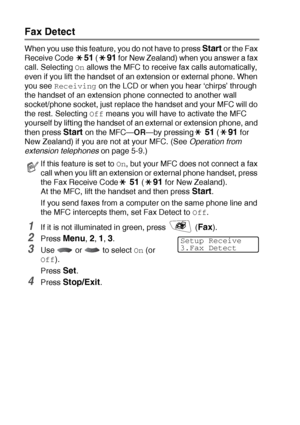 Page 685 - 5   SETUP RECEIVE
Fax Detect
When you use this feature, you do not have to press Start or the Fax 
Receive Code 
51 (91 for New Zealand) when you answer a fax 
call. Selecting 
On allows the MFC to receive fax calls automatically, 
even if you lift the handset of an extension or external phone. When 
you see 
Receiving on the LCD or when you hear ‘chirps’ through 
the handset of an extension phone connected to another wall 
socket/phone socket, just replace the handset and your MFC will do 
the rest....