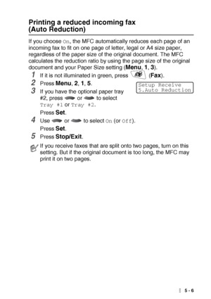 Page 69SETUP RECEIVE   5 - 6
Printing a reduced incoming fax 
(Auto Reduction)
If you choose On, the MFC automatically reduces each page of an 
incoming fax to fit on one page of letter, legal or A4 size paper, 
regardless of the paper size of the original document. The MFC 
calculates the reduction ratio by using the page size of the original 
document and your Paper Size setting (
Menu, 1, 3).
1If it is not illuminated in green, press   (Fax).
2Press Menu, 2, 1, 5. 
3If you have the optional paper tray 
#2,...