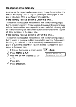 Page 705 - 7   SETUP RECEIVE
Reception into memory
As soon as the paper tray becomes empty during fax reception, the 
screen will display 
Check Paper; please put some paper in the 
paper tray. (See How to load paper on page 2-3.)
If the Memory Receive switch is ON at this time… 
The current fax reception will continue, with the remaining pages 
being stored in memory, if it is available. Subsequent incoming faxes 
will also be stored into memory until the memory is full, following with 
no further incoming fax...