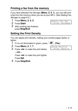 Page 71SETUP RECEIVE   5 - 8
Printing a fax from the memory
If you have selected Fax Storage (Menu, 2, 5, 1), you can still print 
a fax from the memory when you are at your MFC. (See Setting Fax 
Storage on page 8-2.)
1Press Menu, 2, 5, 3.
2Press Start.
3After printing has finished, 
press 
Stop/Exit.
Setting the Print Density
You can adjust print density, making your printed pages darker or 
lighter.
1If it is not illuminated in green, press   (Fax).
2Press Menu, 2, 1, 7.
3Press   to make the print darker....