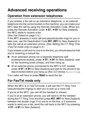 Page 725 - 9   SETUP RECEIVE
Advanced receiving operations
Operation from extension telephones
If you answer a fax call on an extension telephone, or an external 
telephone into the correct socket on the machine, you can make your 
MFC take the call by using the Remote Activation Code. When you 
press the Remote Activation Code 
51 (91 for New Zealand), 
the MFC starts to receive a fax. 
(See Fax Detect on page 5-5.)
If the MFC answers a voice call and pseudo/double-rings for you to 
take over, use the...