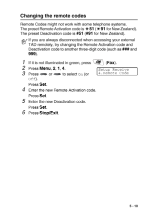 Page 73SETUP RECEIVE   5 - 10
Changing the remote codes
Remote Codes might not work with some telephone systems. 
The preset Remote Activation code is 
51 (91 for New Zealand). 
The preset Deactivation code is 
#51 (#91 for New Zealand).
1If it is not illuminated in green, press   (Fax).
2Press Menu, 2, 1, 4.
3Press   or   to select On (or 
Off).
Press 
Set.
4Enter the new Remote Activation code.
Press 
Set.
5Enter the new Deactivation code.
Press 
Set.
6Press Stop/Exit.
If you are always disconnected when...