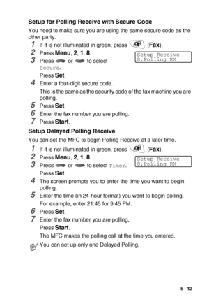 Page 75SETUP RECEIVE   5 - 12
Setup for Polling Receive with Secure Code
You need to make sure you are using the same secure code as the 
other party.
1If it is not illuminated in green, press   (Fax).
2Press Menu, 2, 1, 8.
3Press   or   to select 
Secure.
Press 
Set.
4Enter a four-digit secure code.
This is the same as the security code of the fax machine you are 
polling.
5Press Set.
6Enter the fax number you are polling.
7Press Start.
Setup Delayed Polling Receive
You can set the MFC to begin Polling Receive...