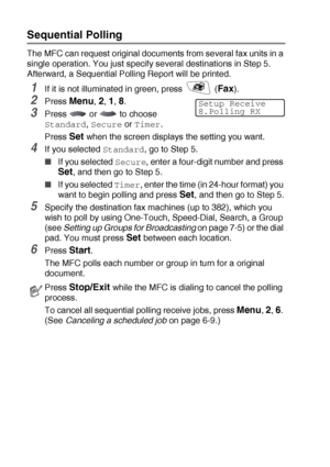 Page 765 - 13   SETUP RECEIVE
Sequential Polling
The MFC can request original documents from several fax units in a 
single operation. You just specify several destinations in Step 5. 
Afterward, a Sequential Polling Report will be printed.
1If it is not illuminated in green, press   (Fax).
2Press Menu, 2, 1, 8.
3Press  or  to choose 
Standard, Secure or Timer.
Press 
Set when the screen displays the setting you want.
4If you selected Standard, go to Step 5.
■If you selected Secure, enter a four-digit number...