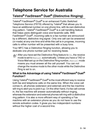 Page 77SETUP RECEIVE   5 - 14
Telephone Service for Australia
Telstra® FaxStream® Duet® (Distinctive Ringing)
Telstra® FaxStream® Duet® is an enhanced Public Switched 
Telephone Service (PSTS) offered by Telstra® that allows you to 
have an additional number on one phone line, with its own distinctive 
ring pattern. Telstra
® FaxStream® Duet® is a call handling feature 
that helps users distinguish voice and facsimile calls. With 
FaxStream
® Duet®, incoming calls to a fax number are announced 
by a different,...