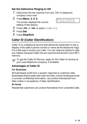 Page 79SETUP RECEIVE   5 - 16
Set the Distinctive Ringing to ON
1Disconnect the fax machine from any TAD or telephone 
company voice mail.
2Press Menu, 2, 0, 5.
The screen displays the current 
setting of this feature.
3Press   or   to select On (or Off).
4Press Set.
5Press Stop/Exit.
Caller ID (Caller IDentification)
Caller ID is a telephone service that allows the subscriber to see a 
display of the caller’s phone number or name as the telephone rings. 
It is a fast way to screen your calls. You can respond...