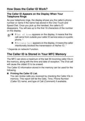 Page 805 - 17   SETUP RECEIVE
How Does the Caller ID Work?
The Caller ID Appears on the Display When Your 
Telephone Rings
As your telephone rings, the display shows you the caller’s phone 
number or name if the name has stored in the One-Touch and 
Speed-Dial. Once you pick up the handset, the caller’s ID 
disappears. You will see up to the first 16 characters of the number 
on the display.
* Depends on network Function.
The Caller ID is Stored in Your MFC Memory
The MFC can store a maximum of the last 30...