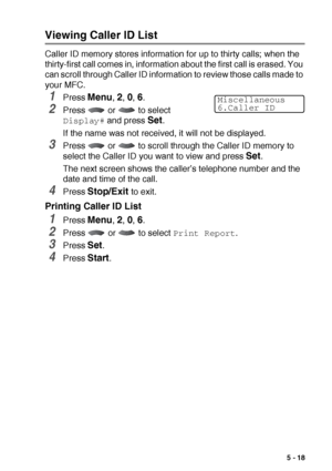 Page 81SETUP RECEIVE   5 - 18
Viewing Caller ID List
Caller ID memory stores information for up to thirty calls; when the 
thirty-first call comes in, information about the first call is erased. You 
can scroll through Caller ID information to review those calls made to 
your MFC.
1Press Menu, 2, 0, 6.
2Press   or   to select 
Display# and press Set.
If the name was not received, it will not be displayed.
3Press   or   to scroll through the Caller ID memory to 
select the Caller ID you want to view and press...