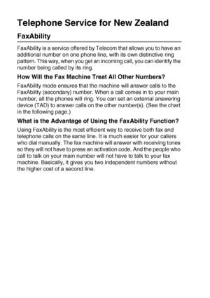 Page 825 - 19   SETUP RECEIVE
Telephone Service for New Zealand
FaxAbility
FaxAbility is a service offered by Telecom that allows you to have an 
additional number on one phone line, with its own distinctive ring 
pattern. This way, when you get an incoming call, you can identify the 
number being called by its ring.
How Will the Fax Machine Treat All Other Numbers?
FaxAbility mode ensures that the machine will answer calls to the 
FaxAbility (secondary) number. When a call comes in to your main 
number, all...