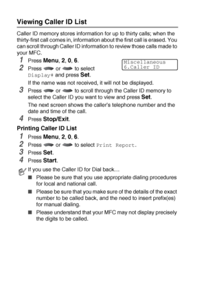 Page 865 - 23   SETUP RECEIVE
Viewing Caller ID List
Caller ID memory stores information for up to thirty calls; when the 
thirty-first call comes in, information about the first call is erased. You 
can scroll through Caller ID information to review those calls made to 
your MFC.
1Press Menu, 2, 0, 6.
2Press  or  to select 
Display# and press Set.
If the name was not received, it will not be displayed.
3Press   or   to scroll through the Caller ID memory to 
select the Caller ID you want to view and press...