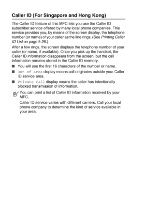 Page 885 - 25   SETUP RECEIVE
Caller ID (For Singapore and Hong Kong)
The Caller ID feature of this MFC lets you use the Caller ID 
subscriber service offered by many local phone companies. This 
service provides you, by means of the screen display, the telephone 
number (or name) of your caller as the line rings. (See Printing Caller 
ID List
 on page 5-26.)
After a few rings, the screen displays the telephone number of your 
caller (or name, if available). Once you pick up the handset, the 
Caller ID...