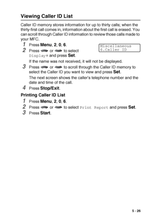 Page 89SETUP RECEIVE   5 - 26
Viewing Caller ID List
Caller ID memory stores information for up to thirty calls; when the 
thirty-first call comes in, information about the first call is erased. You 
can scroll through Caller ID information to review those calls made to 
your MFC.
1Press Menu, 2, 0, 6.
2Press   or   to select 
Display# and press Set.
If the name was not received, it will not be displayed.
3Press   or   to scroll through the Caller ID memory to 
select the Caller ID you want to view and press...