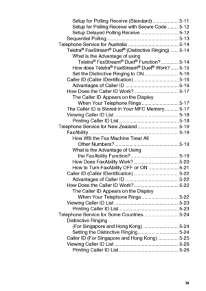 Page 10ix
Setup for Polling Receive (Standard) ................... 5-11
Setup for Polling Receive with Secure Code ........ 5-12
Setup Delayed Polling Receive ............................ 5-12
Sequential Polling ..................................................... 5-13
Telephone Service for Australia ..................................... 5-14
Telstra
® FaxStream® Duet® (Distinctive Ringing) ...... 5-14
What is the Advantage of using 
Telstra
® FaxStream® Duet® Function? ............. 5-14
How does Telstra®...