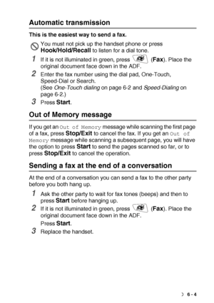 Page 93SETUP SEND   6 - 4
Automatic transmission
This is the easiest way to send a fax.
1If it is not illuminated in green, press   (Fax). Place the 
original document face down in the ADF.
2Enter the fax number using the dial pad, One-Touch, 
Speed-Dial or Search.
(See One-Touch dialing on page 6-2 and Speed-Dialing on 
page 6-2.)
3Press Start.
Out of Memory message
If you get an Out of Memory message while scanning the first page 
of a fax, press 
Stop/Exit to cancel the fax. If you get an Out of 
Memory...