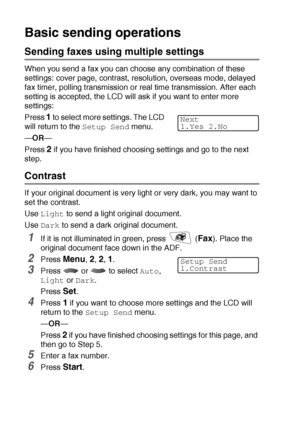 Page 946 - 5   SETUP SEND
Basic sending operations
Sending faxes using multiple settings
When you send a fax you can choose any combination of these 
settings: cover page, contrast, resolution, overseas mode, delayed 
fax timer, polling transmission or real time transmission. After each 
setting is accepted, the LCD will ask if you want to enter more 
settings:
Press 
1 to  se l e ct  m or e s et t i ng s . T he  LC D  
will return to the 
Setup Send menu.
—OR—
Press 
2 if you have finished choosing settings...