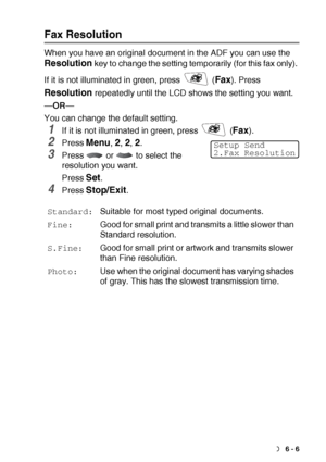 Page 95SETUP SEND   6 - 6
Fax Resolution
When you have an original document in the ADF you can use the 
Resolution key to change the setting temporarily (for this fax only). 
If it is not illuminated in green, press   (
Fax). Press 
Resolution repeatedly until the LCD shows the setting you want.
—OR—
You can change the default setting.
1If it is not illuminated in green, press   (Fax). 
2Press Menu, 2, 2, 2.
3Press   or   to select the 
resolution you want.
Press 
Set.
4Press Stop/Exit.
Standard:Suitable for...