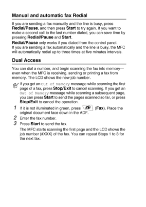 Page 966 - 7   SETUP SEND
Manual and automatic fax Redial
If you are sending a fax manually and the line is busy, press 
Redial/Pause, and then press Start to try again. If you want to 
make a second call to the last number dialed, you can save time by 
pressing 
Redial/Pause and Start.
Redial/Pause only works if you dialed from the control panel.
If you are sending a fax automatically and the line is busy, the MFC 
will automatically redial up to three times at five minutes intervals.
Dual Access 
You can dial...