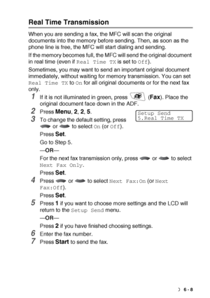 Page 97SETUP SEND   6 - 8
Real Time Transmission
When you are sending a fax, the MFC will scan the original 
documents into the memory before sending. Then, as soon as the 
phone line is free, the MFC will start dialing and sending.
If the memory becomes full, the MFC will send the original document 
in real time (even if 
Real Time TX is set to Off).
Sometimes, you may want to send an important original document 
immediately, without waiting for memory transmission. You can set 
Real Time TX to On for all...