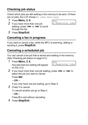 Page 986 - 9   SETUP SEND
Checking job status
Check which jobs are still waiting in the memory to be sent. (If there 
are no jobs, the LCD shows 
No Jobs Waiting.)
1Press Menu, 2, 6.
2If you have more than one job 
waiting, press   or   to scroll 
through the list.
3Press Stop/Exit.
Canceling a fax in progress
If you want to cancel a fax, while the MFC is scanning, dialing or 
sending it, press 
Stop/Exit.
Canceling a scheduled job
You can cancel a fax job that is stored and waiting in the memory. 
(See...