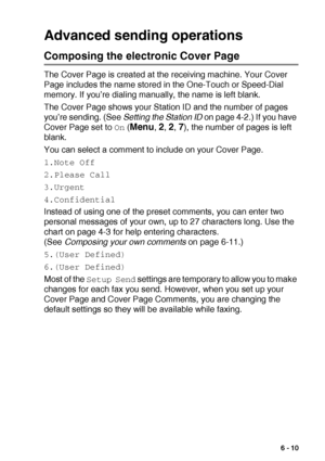 Page 99SETUP SEND   6 - 10
Advanced sending operations
Composing the electronic Cover Page
The Cover Page is created at the receiving machine. Your Cover 
Page includes the name stored in the One-Touch or Speed-Dial 
memory. If you’re dialing manually, the name is left blank.
The Cover Page shows your Station ID and the number of pages 
you’re sending. (See Setting the Station ID
 on page 4-2.) If you have 
Cover Page set to 
On (Menu, 2, 2, 7), the number of pages is left 
blank. 
You can select a comment to...