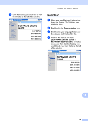 Page 106Software and Network features
95
14
cClick the heading you would like to view 
from the list at the left of the window.
 
Macintosh14
aMake sure your Macintosh is turned on. 
Insert the Brother CD-ROM into your 
CD-ROM drive.
bDouble-click the Documentation icon.
cDouble-click your language folder, and 
then double-click the top.html file.
dClick on the manual you want 
(SOFTWARE USERS GUIDE or 
NETWORK USERS GUIDE) in the top 
menu, and then click the heading you 
would like to read from the list at the...