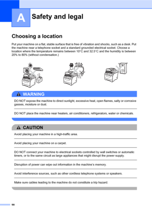 Page 10998
A
Choosing a locationA
Put your machine on a flat, stable surface that is free of vibration and shocks, such as a desk. Put 
the machine near a telephone socket and a standard grounded electrical socket. Choose a 
location where the temperature remains between 10°C and 32.5°C and the humidity is between 
20% to 80% (without condensation.)
WARNING 
DO NOT expose the machine to direct sunlight, excessive heat, open flames, salty or corrosive 
gasses, moisture or dust.
  
DO NOT place the machine near...