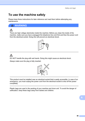 Page 110Safety and legal
99
A
To use the machine safelyA
Please keep these instructions for later reference and read them before attempting any 
maintenance. 
WARNING 
There are high voltage electrodes inside the machine. Before you clean the inside of the 
machine, make sure you have unplugged the telephone line cord first and then the power cord 
from the electrical socket. Doing this will prevent an electrical shock.
 
 
 
DO NOT handle the plug with wet hands. Doing this might cause an electrical shock....