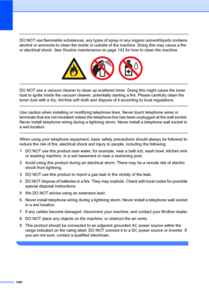 Page 111100
 
DO NOT use flammable substances, any types of spray or any organic solvent/liquids contains 
alcohol or ammonia to clean the inside or outside of the machine. Doing this may cause a fire 
or electrical shock. See Routine maintenance on page 142 for how to clean the machine.
 
 
 
DO NOT use a vacuum cleaner to clean up scattered toner. Doing this might cause the toner 
dust to ignite inside the vacuum cleaner, potentially starting a fire. Please carefully clean the 
toner dust with a dry, lint-free...