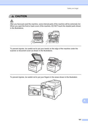 Page 112Safety and legal
101
A
CAUTION 
After you have just used the machine, some internal parts of the machine will be extremely hot. 
When you open the front or back cover of the machine, DO NOT touch the shaded parts shown 
in the illustrations.
 
 
 
To prevent injuries, be careful not to put your hands on the edge of the machine under the 
scanner or document cover as shown in the illustrations.
 
 
 
To prevent injuries, be careful not to put your fingers in the areas shown in the illustration.
 
 
 