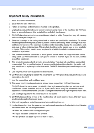 Page 114Safety and legal
103
A
Important safety instructionsA
1 Read all of these instructions.
2 Save them for later reference.
3 Follow all warnings and instructions marked on the product.
4 Unplug this product from the wall socket before cleaning inside of the machine. DO NOT use 
liquid or aerosol cleaners. Use a dry lint-free soft cloth for cleaning.
5 DO NOT place this product on an unstable cart, stand, or table. The product may fall, causing 
serious damage to the product.
6 Slots and openings in the...