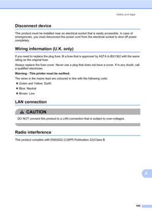 Page 116Safety and legal
105
A
Disconnect deviceA
This product must be installed near an electrical socket that is easily accessible. In case of 
emergencies, you must disconnect the power cord from the electrical socket to shut off power 
completely.
Wiring information (U.K. only)A
If you need to replace the plug fuse, fit a fuse that is approved by ASTA to BS1362 with the same 
rating as the original fuse.
Always replace the fuse cover. Never use a plug that does not have a cover. If in any doubt, call 
a...