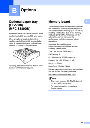 Page 120109
B
BOptional paper tray 
(LT-5300) 
(MFC-8380DN)
B
An optional lower tray can be installed, and it 
can hold up to 250 sheets of 80 g/m
2 paper.
When an optional tray is installed, the 
machine can hold up to 550 sheets of plain 
paper. If you want to buy an optional lower 
tray unit, contact your Brother dealer
 
For setup, see the instructions that we have 
supplied with the lower tray unit.
Memory boardB
This machine has 64 MB of standard memory 
and one slot for optional memory expansion. 
You can...