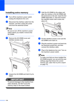 Page 121110
Installing extra memoryB
aTurn off the machine’s power switch. 
Unplug the telephone line cord.
bDisconnect the interface cable from the 
machine, and then unplug the power 
cord from the electrical socket.
Note
Be sure to turn off the machine’s power 
switch before you install or remove the 
SO-DIMM.
 
cRemove the SO-DIMM cover and 
interface access cover.
 
 
dUnpack the SO-DIMM and hold it by its 
edges.
IMPORTANT
To prevent damage to the machine from 
static electricity, DO NOT touch the 
memory...