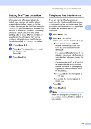 Page 138Troubleshooting and routine maintenance
127
C
Setting Dial Tone detectionC
When you send a fax automatically, by 
default your machine will wait for a fixed 
amount of time before it starts to dial the 
number. By changing the Dial Tone setting to 
Detection you can make your machine dial 
as soon as it detects a dial tone. This setting 
can save a small amount of time when 
sending a fax to many different numbers. If 
you change the setting and start having 
problems with dialling you should change...