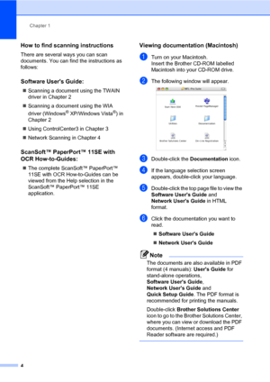 Page 15Chapter 1
4
How to find scanning instructions1
There are several ways you can scan 
documents. You can find the instructions as 
follows:
Software Users Guide:1
„Scanning a document using the TWAIN 
driver in Chapter 2
„Scanning a document using the WIA 
driver (Windows
® XP/Windows Vista®) in 
Chapter 2
„Using ControlCenter3 in Chapter 3
„Network Scanning in Chapter 4
ScanSoft™ PaperPort™ 11SE with 
OCR How-to-Guides:
1
„The complete ScanSoft™ PaperPort™ 
11SE with OCR How-to-Guides can be 
viewed from...