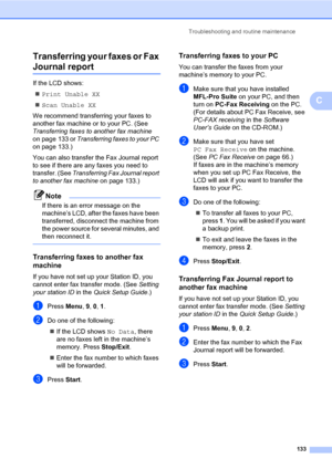 Page 144Troubleshooting and routine maintenance
133
C Transferring your faxes or Fax 
Journal reportC
If the LCD shows:
„Print Unable XX
„Scan Unable XX
We recommend transferring your faxes to 
another fax machine or to your PC. (See 
Transferring faxes to another fax machine 
on page 133 or Transferring faxes to your PC 
on page 133.)
You can also transfer the Fax Journal report 
to see if there are any faxes you need to 
transfer. (See Transferring Fax Journal report 
to another fax machine on page 133.)
Note...