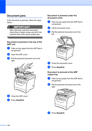 Page 145134
Document jamsC
If the document is jammed, follow the steps 
below.
IMPORTANT
After removing a jammed document, 
check that no paper scraps are left in the 
machine that could cause another jam.
 
Document is jammed in the top of the 
ADF unit
C
aTake out any paper from the ADF that is 
not jammed.
bOpen the ADF cover.
cPull the jammed document out to the 
right.
 
dClose the ADF cover.
ePress Stop/Exit.
Document is jammed under the 
document cover
C
aTake out any paper from the ADF that is 
not...