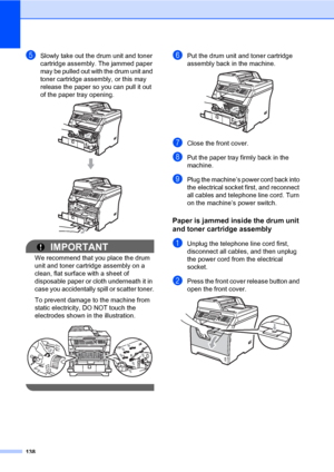 Page 149138
eSlowly take out the drum unit and toner 
cartridge assembly. The jammed paper 
may be pulled out with the drum unit and 
toner cartridge assembly, or this may 
release the paper so you can pull it out 
of the paper tray opening.
 
IMPORTANT
We recommend that you place the drum 
unit and toner cartridge assembly on a 
clean, flat surface with a sheet of 
disposable paper or cloth underneath it in 
case you accidentally spill or scatter toner.
To prevent damage to the machine from 
static electricity,...