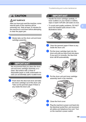 Page 150Troubleshooting and routine maintenance
139
C
CAUTION 
HOT SURFACE
After you have just used the machine, some 
internal parts of the machine will be 
extremely hot. Wait at least 10 minutes for 
the machine to cool down before attempting 
to clear the paper jam.
 
cSlowly take out the drum unit and toner 
cartridge assembly.
 
IMPORTANT
We recommend that you place the drum 
unit and toner cartridge assembly on a 
clean, flat surface with a sheet of 
disposable paper or cloth underneath it in 
case you...