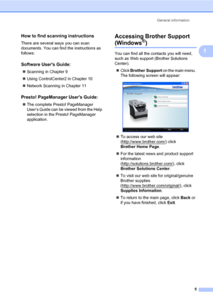 Page 16General information
5
1
How to find scanning instructions1
There are several ways you can scan 
documents. You can find the instructions as 
follows:
Software Users Guide:1
„Scanning in Chapter 9
„Using ControlCenter2 in Chapter 10
„Network Scanning in Chapter 11
Presto! PageManager Users Guide:1
„The complete Presto! PageManager 
User’s Guide can be viewed from the Help 
selection in the Presto! PageManager 
application.
Accessing Brother Support 
(Windows®)1
You can find all the contacts you will need,...