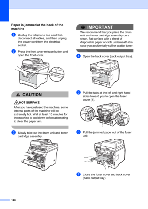 Page 151140
Paper is jammed at the back of the 
machine
C
aUnplug the telephone line cord first, 
disconnect all cables, and then unplug 
the power cord from the electrical 
socket.
bPress the front cover release button and 
open the front cover. 
 
CAUTION 
HOT SURFACE
After you have just used the machine, some 
internal parts of the machine will be 
extremely hot. Wait at least 10 minutes for 
the machine to cool down before attempting 
to clear the paper jam.
 
cSlowly take out the drum unit and toner...