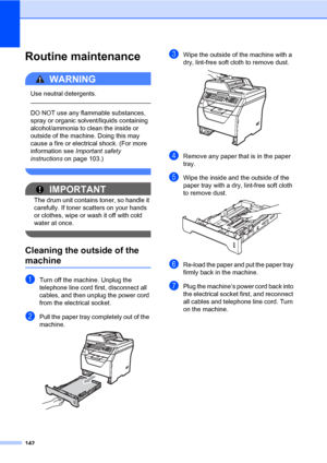 Page 153142
Routine maintenanceC
WARNING 
Use neutral detergents.
  
DO NOT use any flammable substances, 
spray or organic solvent/liquids containing 
alcohol/ammonia to clean the inside or 
outside of the machine. Doing this may 
cause a fire or electrical shock. (For more 
information see Important safety 
instructions on page 103.)
 
IMPORTANT
The drum unit contains toner, so handle it 
carefully. If toner scatters on your hands 
or clothes, wipe or wash it off with cold 
water at once.
 
Cleaning the...