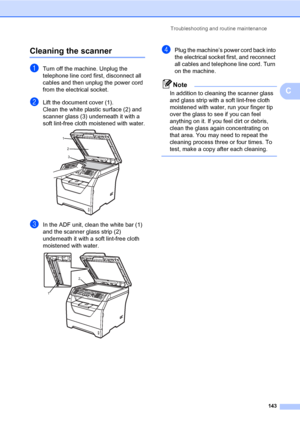 Page 154Troubleshooting and routine maintenance
143
C
Cleaning the scannerC
aTurn off the machine. Unplug the 
telephone line cord first, disconnect all 
cables and then unplug the power cord 
from the electrical socket.
bLift the document cover (1).
Clean the white plastic surface (2) and 
scanner glass (3) underneath it with a 
soft lint-free cloth moistened with water.
 
cIn the ADF unit, clean the white bar (1) 
and the scanner glass strip (2) 
underneath it with a soft lint-free cloth 
moistened with...